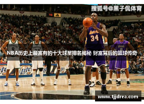 NBA历史上最富有的十大球星排名揭秘 财富背后的篮球传奇