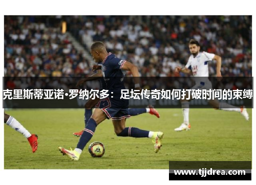 克里斯蒂亚诺·罗纳尔多:足坛传奇如何打破时间的束缚 克里斯蒂亚诺·罗纳尔多:足坛传奇如何打破时间的束缚