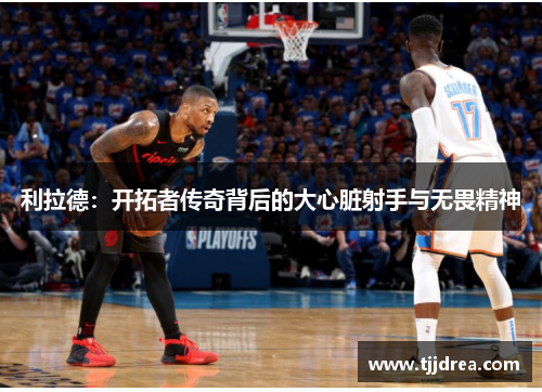 利拉德:开拓者传奇背后的大心脏射手与无畏精神 利拉德:开拓者传奇背后的大心脏射手与无畏精神