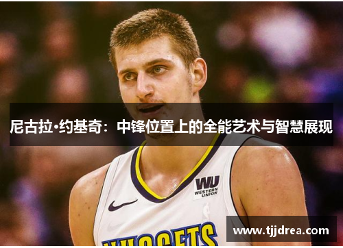 尼古拉·约基奇:中锋位置上的全能艺术与智慧展现 尼古拉·约基奇:中锋位置上的全能艺术与智慧展现