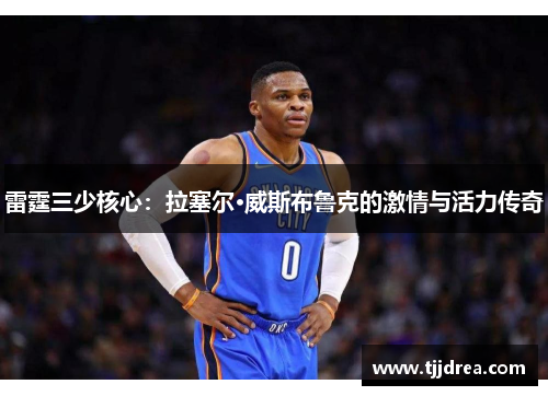 雷霆三少核心:拉塞尔·威斯布鲁克的激情与活力传奇 雷霆三少核心:拉塞尔·威斯布鲁克的激情与活力传奇