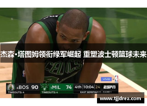 杰森·塔图姆领衔绿军崛起 重塑波士顿篮球未来 杰森·塔图姆领衔绿军崛起 重塑波士顿篮球未来
