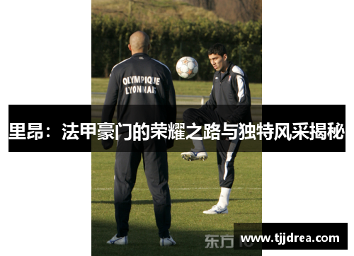 里昂:法甲豪门的荣耀之路与独特风采揭秘 里昂:法甲豪门的荣耀之路与独特风采揭秘