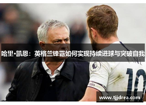 哈里·凯恩:英格兰锋霸如何实现持续进球与突破自我 哈里·凯恩:英格兰锋霸如何实现持续进球与突破自我