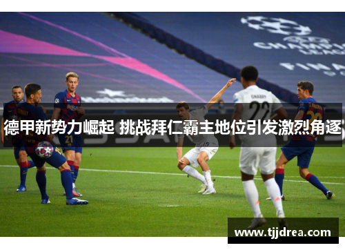 德甲新势力崛起 挑战拜仁霸主地位引发激烈角逐 德甲新势力崛起 挑战拜仁霸主地位引发激烈角逐